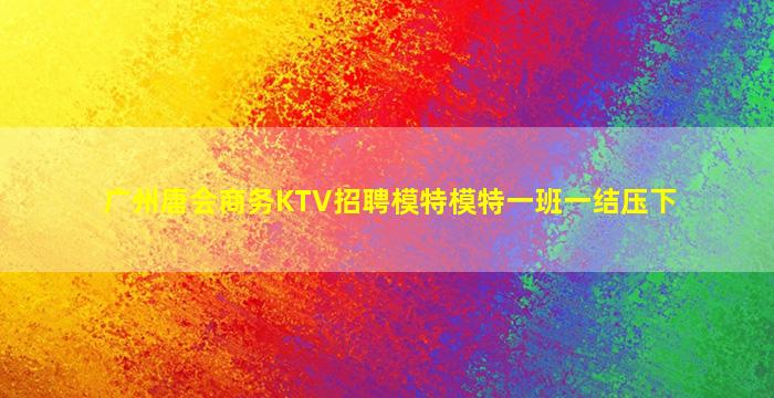 广州唐会商务KTV招聘模特模特一班一结压下